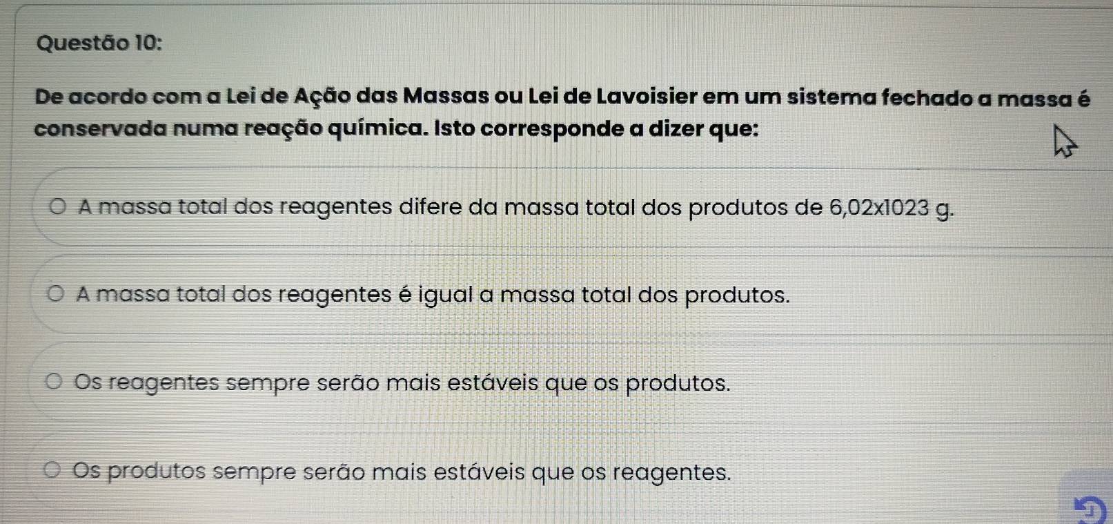 De acordo com a Lei de Ação das Massas ou Lei de Lavoisier em um sistema fechado a massa é
conservada numa reação química. Isto corresponde a dizer que:
A massa total dos reagentes difere da massa total dos produtos de 6,02* 1023 g.
A massa total dos reagentes é igual a massa total dos produtos.
Os reagentes sempre serão mais estáveis que os produtos.
Os produtos sempre serão mais estáveis que os reagentes.