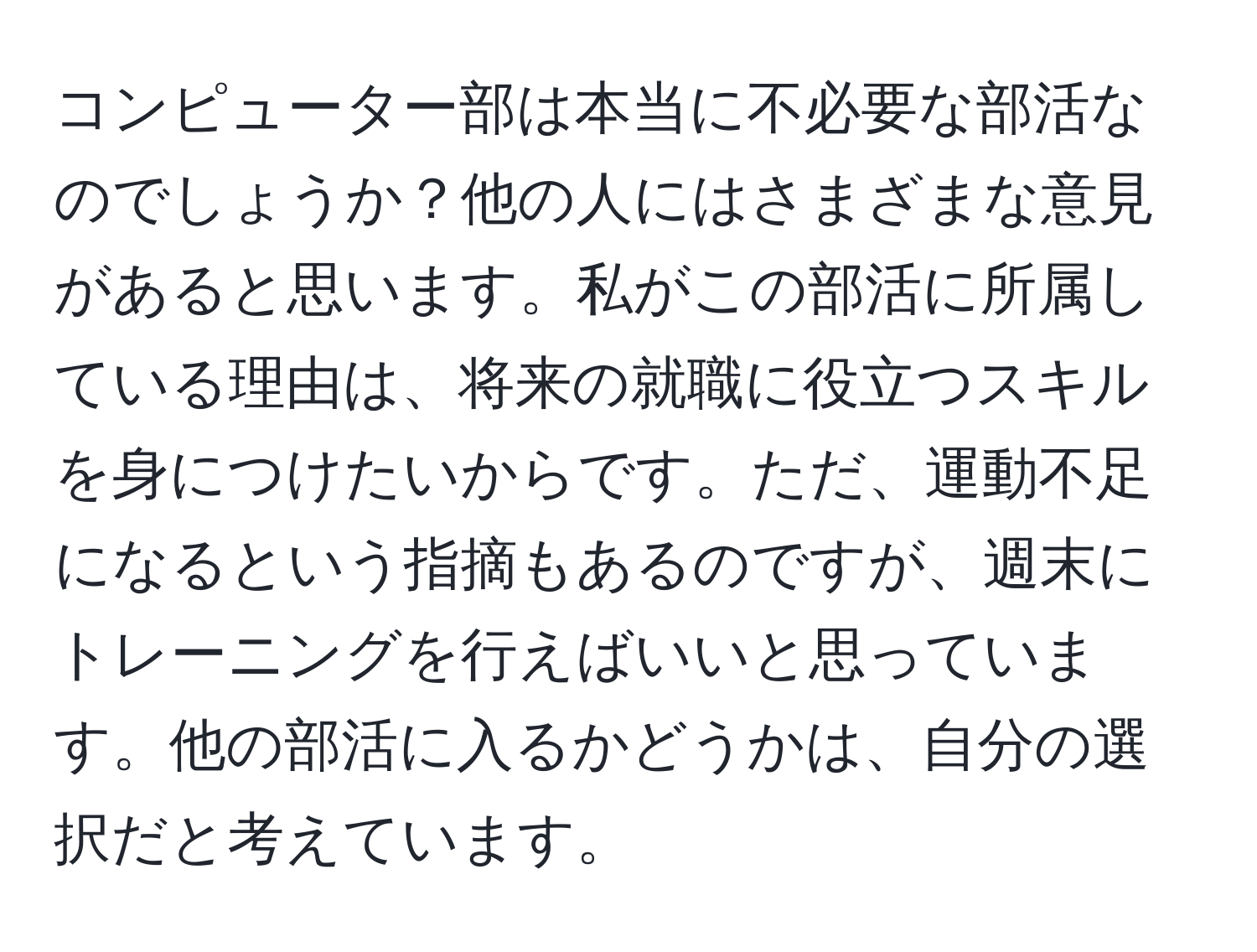 コンピューター部は本当に不必要な部活なのでしょうか？他の人にはさまざまな意見があると思います。私がこの部活に所属している理由は、将来の就職に役立つスキルを身につけたいからです。ただ、運動不足になるという指摘もあるのですが、週末にトレーニングを行えばいいと思っています。他の部活に入るかどうかは、自分の選択だと考えています。