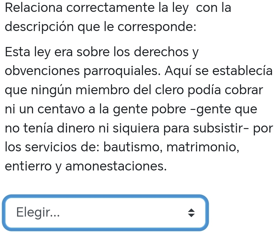 Relaciona correctamente la ley con la 
descripción que le corresponde: 
Esta ley era sobre los derechos y 
obvenciones parroquiales. Aquí se establecía 
que ningún miembro del clero podía cobrar 
ni un centavo a la gente pobre -gente que 
no tenía dinero ni siquiera para subsistir- por 
los servicios de: bautismo, matrimonio, 
entierro y amonestaciones. 
Elegir...