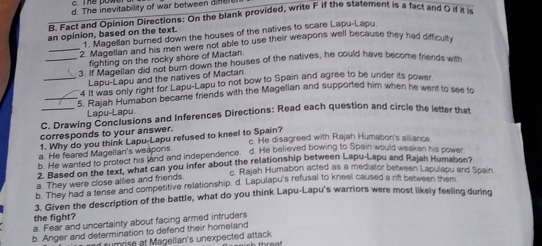 Te owe r
d. The inevitability of war between difere
B. Fact and Opinion Directions: On the blank provided, write F if the statement is a fact and O if it is
1. Magellan burned down the houses of the natives to scare Lapu-Lapu
an opinion, based on the text.
_2. Magellan and his men were not able to use their weapons well because they had difficulty
fighting on the rocky shore of Mactan.
_3. If Magellan did not burn down the houses of the natives, he could have become friends with
Lapu-Lapu and the natives of Mactan.
_4 It was only right for Lapu-Lapu to not bow to Spain and agree to be under its power.
_5. Rajah Humabon became friends with the Magellan and supported him when he went to see to
Lapu-Lapu.
C. Drawing Conclusions and Inferences Directions: Read each question and circle the letter that
corresponds to your answer.
1. Why do you think Lapu-Lapu refused to kneel to Spain?
c. He disagreed with Rajah Humabon's alliance
a. He feared Magellan's weapons.
b. He wanted to protect his land and independence. d. He believed bowing to Spain would weaken his power
2. Based on the text, what can you infer about the relationship between Lapu-Lapu and Rajah Humabon?
c. Rajah Humabon acted as a mediator between Lapulapu and Spain
a. They were close allies and friends.
b. They had a tense and competitive relationship. d. Lapulapu's refusal to kneel caused a rift between them
3. Given the description of the battle, what do you think Lapu-Lapu's warriors were most likely feeling during
the fight?
a. Fear and uncertainty about facing armed intruders
b. Anger and determination to defend their homeland
nd surrise at Magellan's unexpected attack