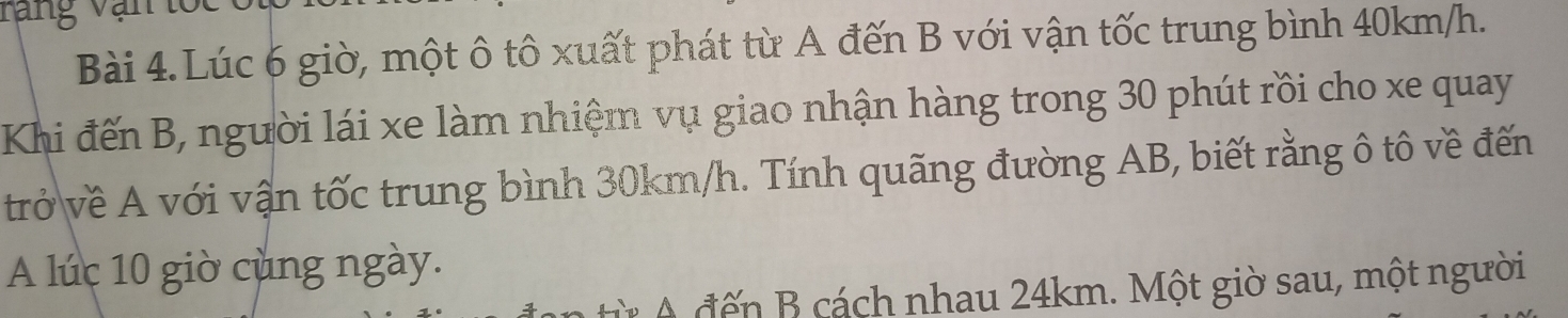 rang vại 
Bài 4.Lúc 6 giờ, một ô tô xuất phát từ A đến B với vận tốc trung bình 40km/h. 
Khi đến B, người lái xe làm nhiệm vụ giao nhận hàng trong 30 phút rồi cho xe quay 
trở về A với vận tốc trung bình 30km/h. Tính quãng đường AB, biết rằng ô tô về đến 
A lúc 10 giờ cùng ngày. 
ừ A đế n B cách nhau 24km. Một giờ sau, một người