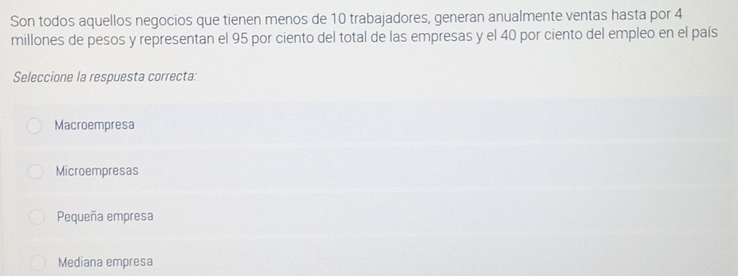 Son todos aquellos negocios que tienen menos de 10 trabajadores, generan anualmente ventas hasta por 4
millones de pesos y representan el 95 por ciento del total de las empresas y el 40 por ciento del empleo en el país
Seleccione la respuesta correcta:
Macroempresa
Microempresas
Pequeña empresa
Mediana empresa