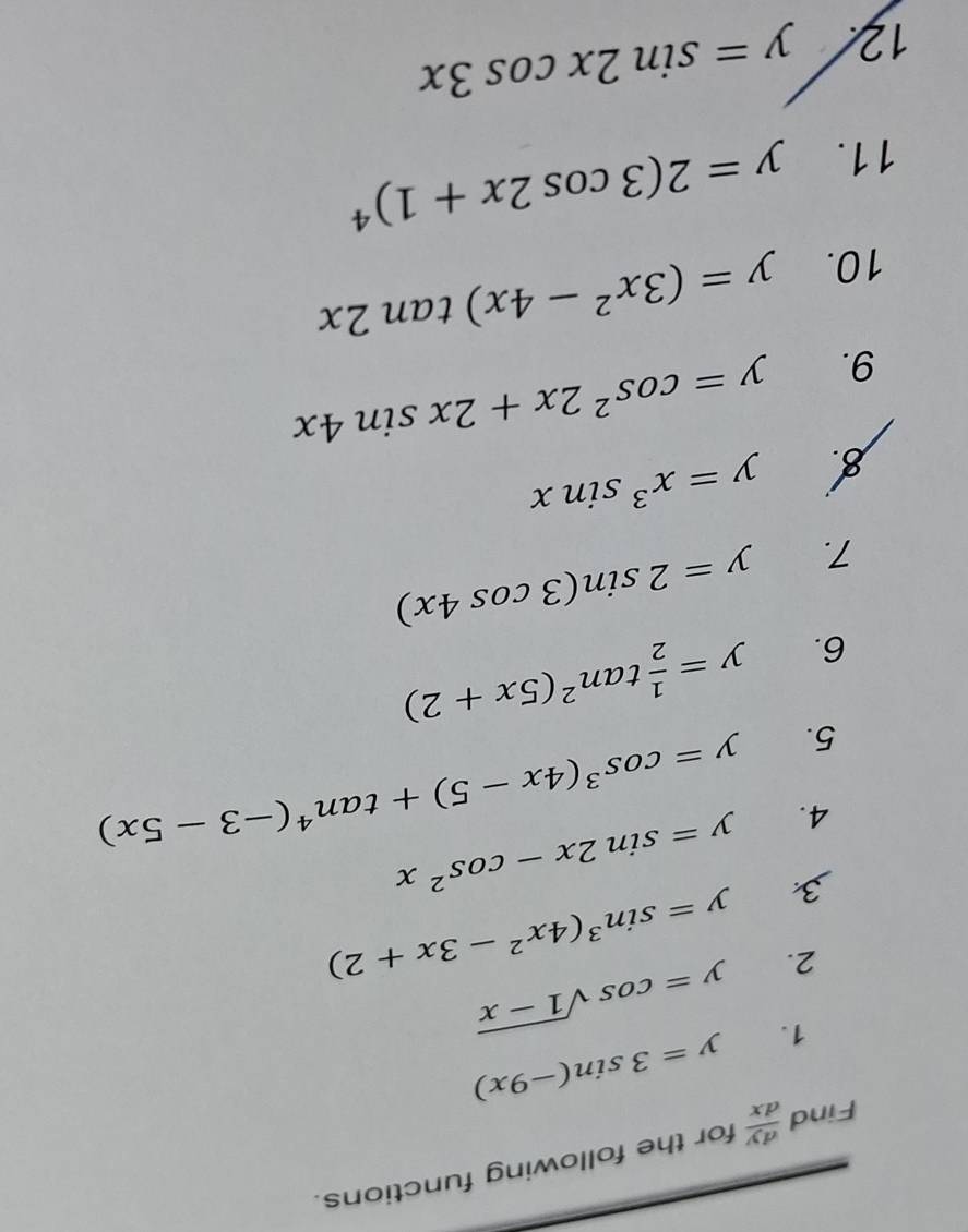 Find  dy/dx  for the following functions. 
1. y=3sin (-9x)
2. y=cos sqrt(1-x)
3 y=sin^3(4x^2-3x+2)
4. y=sin 2x-cos^2x
5. y=cos^3(4x-5)+tan^4(-3-5x)
6. y= 1/2 tan^2(5x+2)
7. y=2sin (3cos 4x)
y=x^3sin x
9. y=cos^22x+2xsin 4x
10. y=(3x^2-4x)tan 2x
11.
y=2(3cos 2x+1)^4
12 y=sin 2xcos 3x