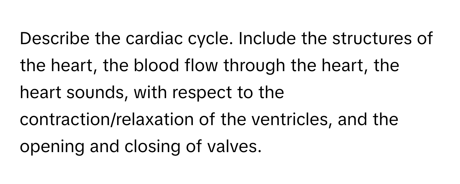 Describe the cardiac cycle. Include the structures of the heart, the blood flow through the heart, the heart sounds, with respect to the contraction/relaxation of the ventricles, and the opening and closing of valves.