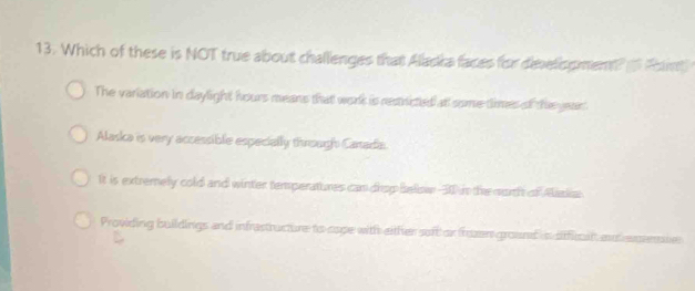 Which of these is NOT true about challenges that Alacka faces for divelisgment o Pint
The variation in daylight hours means that work is restricted at some times of the yean
Alaska is very accessible especially through Cartadia.
It is extremely cold and winter temperatures can drop below -30 in the surth of Alaslia
Providing buildings and infrastructure to sope with either soft or frzn ground is sfficil au ememi