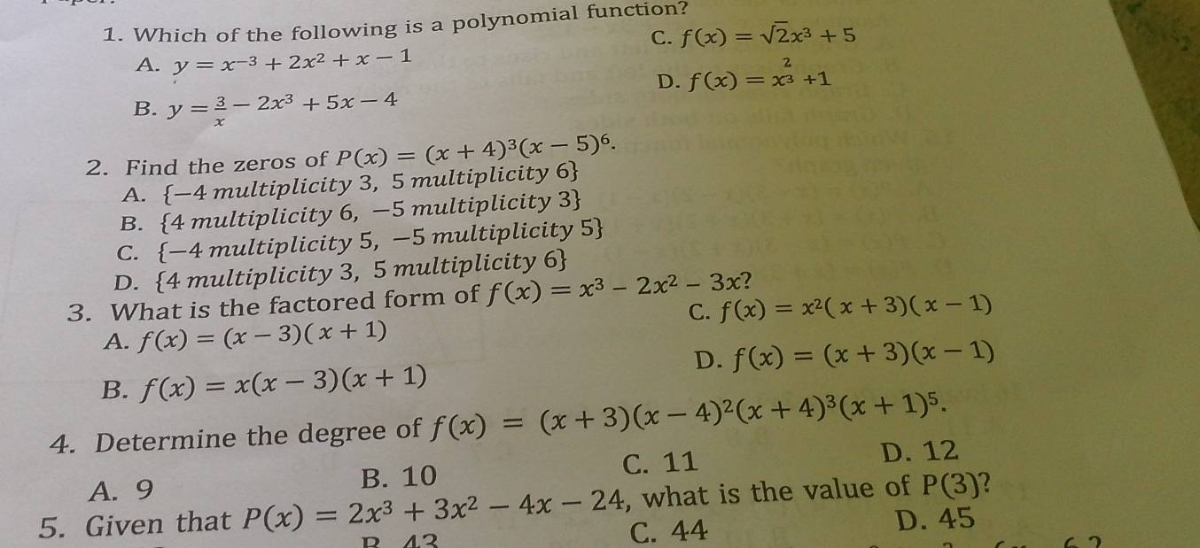 Which of the following is a polynomial function?
C. f(x)=sqrt(2)x^3+5
A. y=x^(-3)+2x^2+x-1
D. f(x)=x^(frac 2)3+1
B. y= 3/x -2x^3+5x-4
2. Find the zeros of P(x)=(x+4)^3(x-5)^6.
A. -4 multiplicity 3, 5 multiplicity 6
B. 4 multiplicity 6, —5 multiplicity 3
C.  -4 multiplicity 5, −5 multiplicity 5
D. 4 multiplicity 3, 5 multiplicity 6
3. What is the factored form of f(x)=x^3-2x^2-3x 2
C. f(x)=x^2(x+3)(x-1)
A. f(x)=(x-3)(x+1)
D. f(x)=(x+3)(x-1)
B. f(x)=x(x-3)(x+1)
4. Determine the degree of f(x)=(x+3)(x-4)^2(x+4)^3(x+1)^5.
A. 9 B. 10 C. 11
D. 12
, what is the value of P(3) 2
5. Given that P(x)=2x^3+3x^2-4x-24 C. 44
D. 45
12