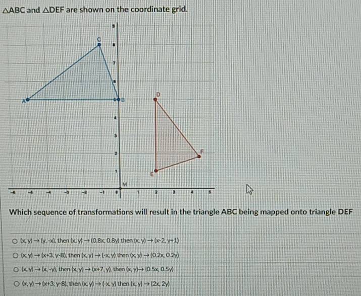 △ ABC and △ DEF are shown on the coordinate grid.
Which sequence of transformations will result in the triangle ABC being mapped onto triangle DEF
(x,y)to (y,-x) then (x,y)to (0.8x,0.8y) then (x,y)to (x-2,y+1)
(x,y)to (x+3,y-8) , then (x,y)to (-x,y) then (x,y)to (0.2x,0.2y)
(x,y)to (x,-y) , then (x,y)to (x+7,y), then (x,y)to (0.5x,0.5y)
(x,y)to (x+3,y-8) , then (x,y)to (-x,y) then (x,y)to (2x,2y)