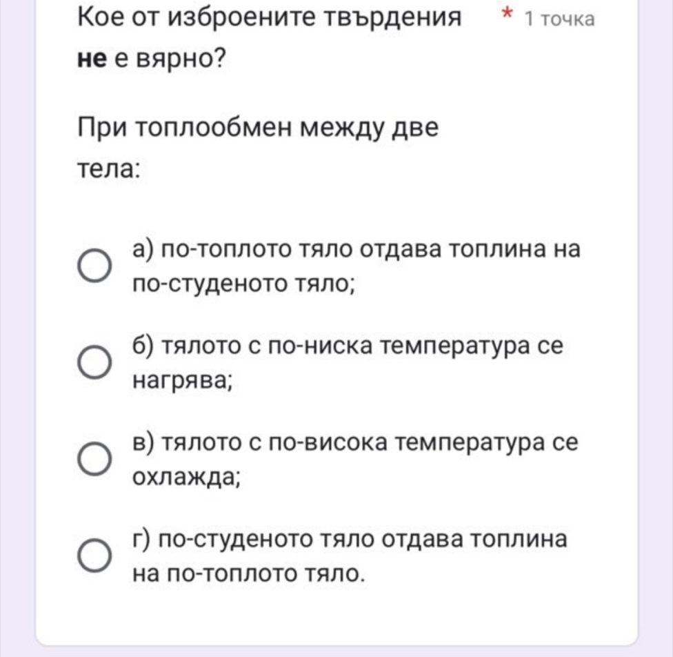 Кое от изброените твърдения * 1 точка
Hе е вярно?
При Τоπлообмен между две
тела:
а) по-ΤоΠлоΤо Τяло отдава Τоплина на
по-студеното тяло;
б) тялоΤо с ло-ниска тмлература се
нагрява;
в) тялото с ло-Βисока темлература се
охлажда;
г) по-студеноΤо тяло отдава Τоплина
на Πо-ΤΟΠЛΟΤΟ ΤяЛо.