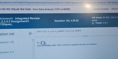 150 901 ONLAS 15A FA24 - Intro Data Analysis. CCP crn43582 Samika Prioleau 09/25/ 
Homework: Integrated Review 
,2,3,4,5 Assignment1 Question 124, 4.IR.62 points HW Score: 83 33%, 125 of 1 
150quez, (ii) Points: 0 of 1 
__ 
stion list Let U= s,t,u,v,w,x,y and A= t,u,x,y Find Å 
estion 120 overline A=
(Use ascending order. Use a comma to separate asswers as needed ) 
Question 121