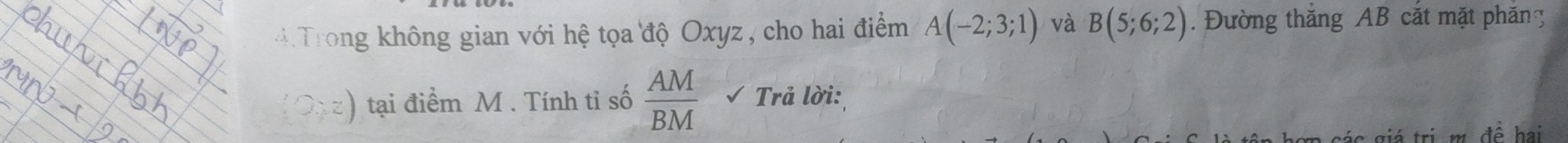 Trong không gian với hệ tọa độ Oxyz , cho hai điểm A(-2;3;1) và B(5;6;2). Đường thắng AB cắt mặt phăn g
z) tại điểm M. Tính tỉ số  AM/BM  Trả lời: 
á tri m đề hai