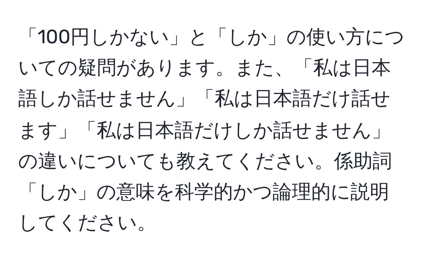 「100円しかない」と「しか」の使い方についての疑問があります。また、「私は日本語しか話せません」「私は日本語だけ話せます」「私は日本語だけしか話せません」の違いについても教えてください。係助詞「しか」の意味を科学的かつ論理的に説明してください。