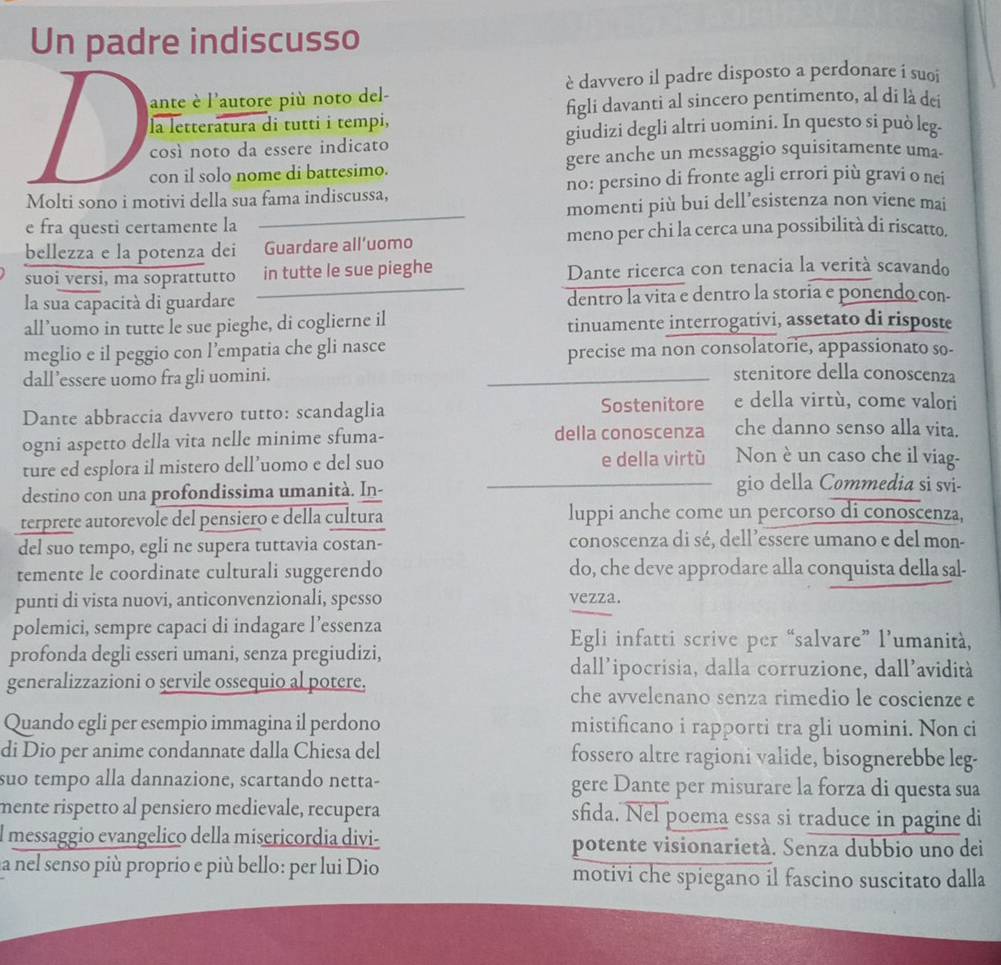 Un padre indiscusso
è davvero il padre disposto a perdonare i suoi
ante è l'autore più noto del-
la letteratura di tutti i tempi, figli davanti al sincero pentimento, al di là dei
così noto da essere indicato giudizi degli altri uomini. In questo si può leg.
con il solo nome di battesimo. gere anche un messaggio squisitamente uma.
Molti sono i motivi della sua fama indiscussa, no: persino di fronte agli errori più gravi o nei
e fra questi certamente la momenti più bui dell’esistenza non viene mai
bellezza e la potenza dei Guardare all’uomo meno per chi la cerca una possibilità di riscatto.
suoi versi, ma soprattutto in tutte le sue pieghe Dante ricerca con tenacia la verità scavando
la sua capacità di guardare dentro la vita e dentro la storia e ponendo con-
all’uomo in tutte le sue pieghe, di coglierne il tinuamente interrogativi, assetato di risposte
meglio e il peggio con l’empatia che gli nasce precise ma non consolatorie, appassionato so-
dall’essere uomo fra gli uomini.
stenitore della conoscenza
Dante abbraccia davvero tutto: scandaglia Sostenitore e della virtù, come valori
ogni aspetto della vita nelle minime sfuma- della conoscenza che danno senso alla vita.
ture ed esplora il mistero dell’uomo e del suo e della virtù Non è un caso che il viag-
destino con una profondissima umanità. In-
gio della Commedia si svi-
terprete autorevole del pensiero e della cultura luppi anche come un percorso di conoscenza,
del suo tempo, egli ne supera tuttavia costan- conoscenza di sé, dell’essere umano e del mon-
temente le coordinate culturali suggerendo do, che deve approdare alla conquista della sal-
punti di vista nuovi, anticonvenzionali, spesso vezza.
polemici, sempre capaci di indagare l’essenza Egli infatti scrive per “salvare” l’umanità,
profonda degli esseri umani, senza pregiudizi,
dall'ipocrisia, dalla corruzione, dall'avidità
generalizzazioni o servile ossequio al potere. che avvelenano senza rimedio le coscienze e
Quando egli per esempio immagina il perdono mistificano i rapporti tra gli uomini. Non ci
di Dio per anime condannate dalla Chiesa del fossero altre ragioni valide, bisognerebbe leg-
suo tempo alla dannazione, scartando netta- gere Dante per misurare la forza di questa sua
mente rispetto al pensiero medievale, recupera sfida. Nel poema essa si traduce in pagine di
l messaggio evangelico della misericordia divi- potente visionarietà. Senza dubbio uno dei
la nel senso più proprio e più bello: per lui Dio motivi che spiegano il fascino suscitato dalla