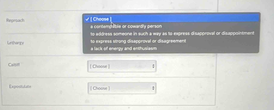 Reproach [ Choose
I
a contempuble or cowardly person
to address someone in such a way as to express disapproval or disappointment
Lethargy to express strong disapproval or disagreement
a lack of energy and enthusiasm
Caitiff [ Choose ] ;
Expostulate [ Choose ]