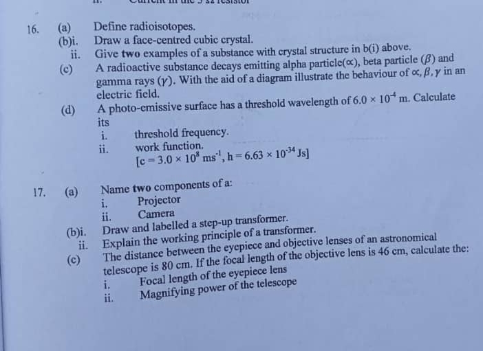Define radioisotopes. 
(b)i. Draw a face-centred cubic crystal. 
ii. Give two examples of a substance with crystal structure in b(i) above. 
(c) A radioactive substance decays emitting alpha particle(∝), beta particle (β) and 
gamma rays (γ). With the aid of a diagram illustrate the behaviour of ∝, β, γ in an 
electric field. 
(d) A photo-cmissive surface has a threshold wavelength of 6.0* 10^(-4)m. Calculate 
its 
i. threshold frequency. 
ii. work function.
[c=3.0* 10^8ms^(-1), h=6.63* 10^(-34)Js]
17. (a) Name two components of a: 
i. Projector 
ii. Camera 
(b)i. Draw and labelled a step-up transformer. 
ii. Explain the working principle of a transformer. 
(c) The distance between the eyepiece and objective lenses of an astronomical 
telescope is 80 cm. If the focal length of the objective lens is 46 cm, calculate the: 
i. Focal length of the eyepiece lens 
ii. Magnifying power of the telescope