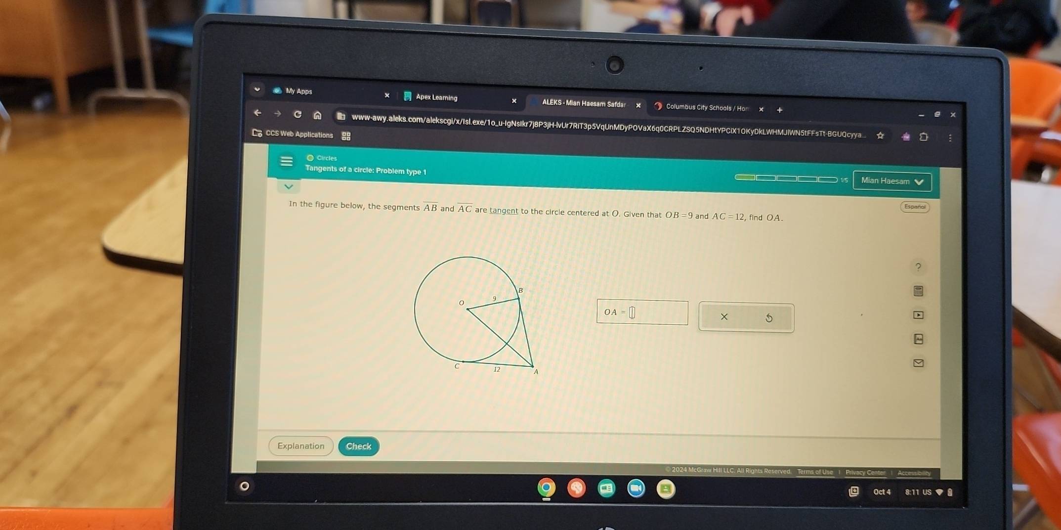 My Apps Apex Leaming ALEKS - Mian Haesam Safdar * Columbus City Schools / Hon 
www-awy.aleks.com/alekscgi/x/Isl.exe/1o_u-IgNsIkr7j8P3jH-lvUr7RiT3p5VqUnMDyPOVaX6q0CRPLZSQ5NDHtYPCiX1OKyDkLWHMJlWN5tFFsTt-BGUQcyya 
Ca CCS Web Applications 
○ Circles 
Tangents of a circle: Problem type 1 
Mian Haesam 
Español 
In the figure below, the seqments and AC are tangent to the circle centered at O. Given that OB=9 and AC=12 , find OA.
OA
5 
Explanation Check 
Oct 8:11 US ◆