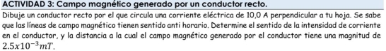 ACTIVIDAD 3: Campo magnético generado por un conductor recto. 
Dibuje un conductor recto por el que circula una corriente eléctrica de 10,0 A perpendicular a tu hoja. Se sabe 
que las líneas de campo magnético tienen sentido anti horario. Determine el sentido de la intensidad de corriente 
en el conductor, y la distancia a la cual el campo magnético generado por el conductor tiene una magnitud de
2.5x10^(-3)mT.