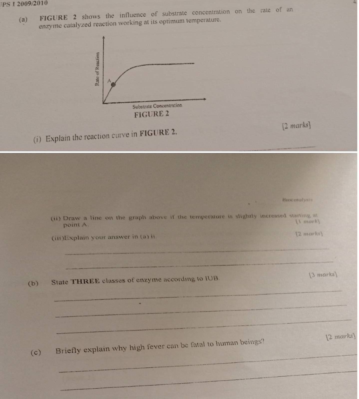 PS I 2009/2010 
(a) FIGURE 2 shows the influence of substrate concentration on the rate of an 
enzyme catalyzed reaction working at its optimum temperature. 
A 
Substrate Concentration 
FIGURE 2 
(i) Explain the reaction curve in FIGURE 2. [2 marks] 
Biocatalysis 
(ii) Draw a line on the graph above if the temperature is slightly increased starting at 
point A.  mork 
(iii)Explain your answer in (a) ii. [2 marks] 
_ 
_ 
_ 
(b) State THREE classes of enzyme according to IUB. [3 marks] 
_ 
_ 
_ 
(c) Briefly explain why high fever can be fatal to human beings? [2 marks] 
_