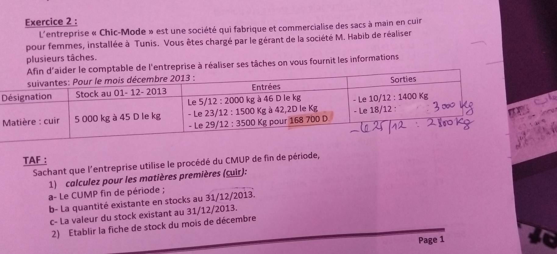 L'entreprise « Chic-Mode » est une société qui fabrique et commercialise des sacs à main en cuir
pour femmes, installée à Tunis. Vous êtes chargé par le gérant de la société M. Habib de réaliser
plusieurs tâches.
mptable de l'entreprise à réaliser ses tâches on vous fournit les informations
TAF :
Sachant que l'entreprise utilise le procédé du CMUP de fin de période,
1) calculez pour les matières premières (cuir):
a- Le CUMP fin de période ;
b- La quantité existante en stocks au 31/12/2013.
c- La valeur du stock existant au 31/12/2013.
2) Etablir la fiche de stock du mois de décembre
Page 1