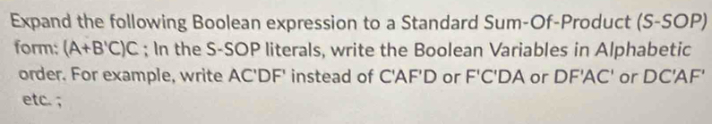 Expand the following Boolean expression to a Standard Sum-Of-Product (S-SOP) 
form: (A+B'C)C; In the S-SOP literals, write the Boolean Variables in Alphabetic 
order. For example, write AC'DF' instead of C'AF'D or F'C'DA or DF'AC' or DC'AF'
etc. ;