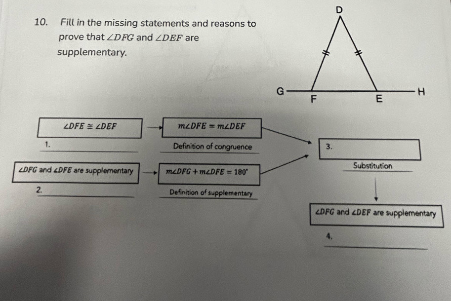 Fill in the missing statements and reasons to 
prove that ∠ DFG and ∠ DEF are 
supplementary.
∠ DFE≌ ∠ DEF
m∠ DFE=m∠ DEF
1. 
_Definition of congruence 3. 
Substitution
∠ DFG and ∠ DFE are supplementary m∠ DFG+m∠ DFE=180°
2._ Definition of supplementary
∠ DFG and ∠ DEF are supplementary 
_ 
4.