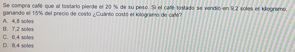 Se compra café que al tostarlo pierde el 20 % de su peso. Si el café tostado se vendió en 9,2 soles el kilogramo,
ganando el 15% del precio de costo ¿Cuánto costó el kilogramo de café?
A. 4,8 soles
B. 7,2 soles
C. 6,4 soles
D. 8,4 soles