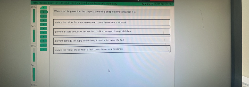 Test: Pracuce Exam for ELEC2/04 - Electrical installation theory and technology Candidate: SCOTT ALEXANDER
Sec. '
When used for protection, the purpose of earthing and protective conductors is to
reduce the risk of fire when an overload occurs in electrical equipment
n.
Sec...
1 provide a spare conductor in case the L or N is damaged during installation
prevent damage to supply authority equipment in the event of a fault
Sec... 10
reduce the risk of shock when a fault occurs in electrical equipment
Sec...
Ser