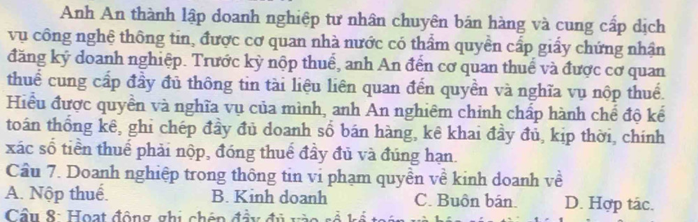 Anh An thành lập doanh nghiệp tư nhân chuyên bán hàng và cung cấp dịch
vụ công nghệ thông tin, được cơ quan nhà nước có thẩm quyền cấp giấy chứng nhận
đăng ký doanh nghiệp. Trước kỳ nộp thuế, anh An đến cơ quan thuế và được cơ quan
thuể cung cấp đầy đủ thông tin tài liệu liên quan đến quyền và nghĩa vụ nộp thuế.
Hiểu được quyền và nghĩa vụ của mình, anh An nghiêm chỉnh chấp hành chế độ kế
toán thống kê, ghi chép đầy đủ doanh số bán hàng, kê khai đầy đủ, kịp thời, chính
xác số tiền thuế phải nộp, đóng thuế đầy đủ và đúng hạn.
Câu 7. Doanh nghiệp trong thông tin vi phạm quyền về kinh doanh về
A. Nộp thuế. B. Kinh doanh C. Buôn bán. D. Hợp tác.
Cầu 8: Hoạt động ghi chén đầy đủ và o s