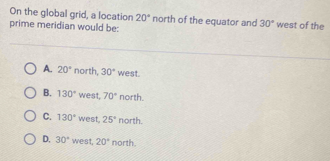 On the global grid, a location 20° north of the equator and 30° west of the
prime meridian would be:
A. 20° north, 30° west.
B. 130° west, 70° north.
C. 130° west, 25° north.
D. 30° west, 20° north.