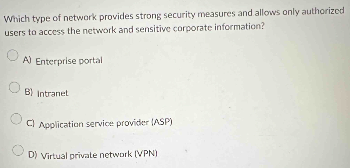 Which type of network provides strong security measures and allows only authorized
users to access the network and sensitive corporate information?
A) Enterprise portal
B) Intranet
C) Application service provider (ASP)
D) Virtual private network (VPN)