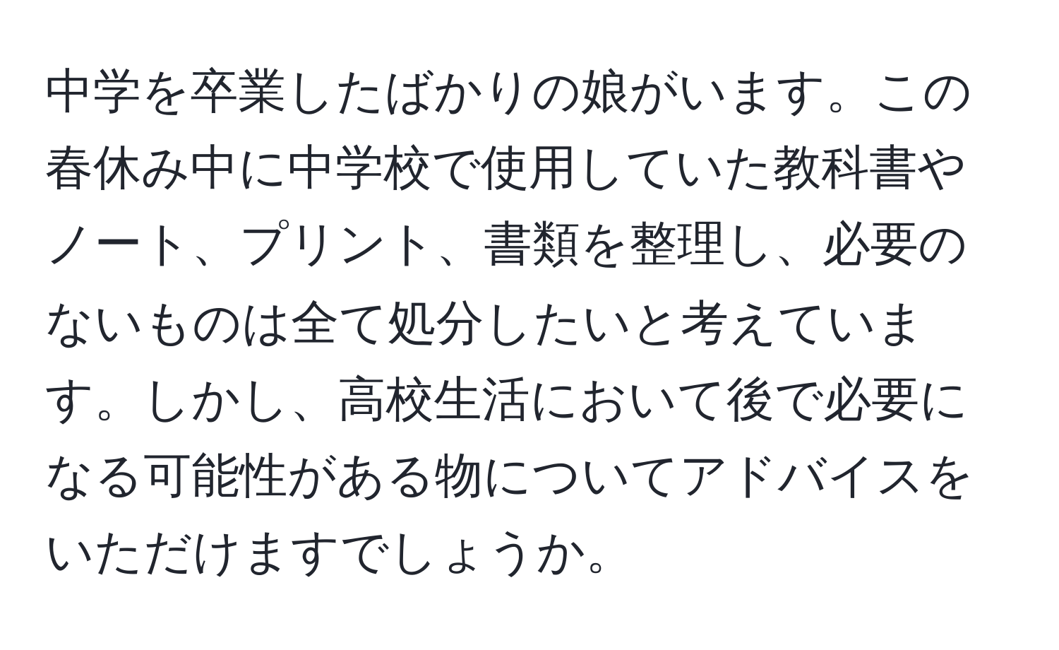 中学を卒業したばかりの娘がいます。この春休み中に中学校で使用していた教科書やノート、プリント、書類を整理し、必要のないものは全て処分したいと考えています。しかし、高校生活において後で必要になる可能性がある物についてアドバイスをいただけますでしょうか。