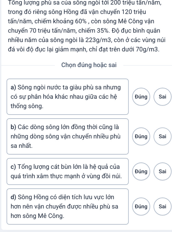 Tổng lượng phù sa của sông ngòi tới 200 triệu tần/năm,
trong đó riêng sông Hồng đã vận chuyển 120 triệu
tấn/năm, chiếm khoảng 60% , còn sông Mê Công vận
chuyển 70 triệu tấn/năm, chiếm 35%. Độ đục bình quân
nhiều năm của sông ngòi là 223g/m3, còn ở các vùng núi
đá vôi độ đục lại giảm mạnh, chỉ đạt trên dưới 70g/m3.
Chọn đúng hoặc sai
a) Sông ngòi nước ta giàu phù sa nhưng
có sự phân hóa khác nhau giữa các hệ Đúng Sai
thống sông.
b) Các dòng sông lớn đồng thời cũng là
những dòng sông vận chuyển nhiều phù Đúng Sai
sa nhất.
c) Tổng lượng cát bùn lớn là hệ quả của Đúng Sai
quá trình xâm thực mạnh ở vùng đồi núi.
d) Sông Hồng có diện tích lưu vực lớn
hơn nên vận chuyển được nhiều phù sa Đúng Sai
hơn sông Mê Công.