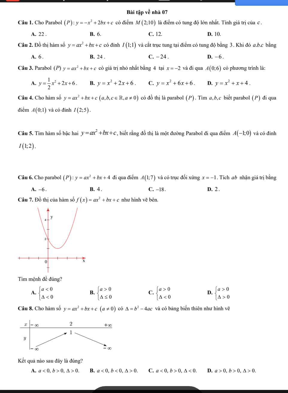 Bài tập về nhà 07
Câu 1. Cho Parabol (P):y=-x^2+2bx+c có điểm M(2;10) là điểm có tung độ lớn nhất. Tính giá trị của c .
A. 22 . B. 6. C. 12. D. 10.
Câu 2. Đồ thị hàm số y=ax^2+bx+c có đỉnh I(1;1) và cắt trục tung tại điểm có tung độ bằng 3. Khi đó a.b.c bằng
A. 6 . B. 24 . C. - 24 . D. -6 .
Câu 3. Parabol (P) y=ax^2+bx+c có giá trị nhỏ nhất bằng 4 tại x=-2 và đi qua A(0;6) có phương trình là:
A. y= 1/2 x^2+2x+6. B. y=x^2+2x+6. C. y=x^2+6x+6. D. y=x^2+x+4.
Câu 4. Cho hàm số y=ax^2+bx+c(a,b,c∈ R,a!= 0) có đồ thị là parabol (P). Tìm a,b,c biết parabol (P) đi qua
điểm A(0;1) và có đỉnh I(2;5).
Câu 5. Tìm hàm số bậc hai y=ax^2+bx+c *, biết rằng đồ thị là một đường Parabol đi qua điểm A(-1;0) và có đinh
I(1;2).
Câu 6. Cho parabol (P): ):y=ax^2+bx+4 đi qua điểm A(1;7) và có trục đối xứn gx=-1. Tích ab nhận giá trị bằng
A. -6 . B. 4 . C. -18. D. 2 .
Câu 7. Đồ thị của hàm số f(x)=ax^2+bx+c như hình vẽ bên.
Tìm mệnh đề đúng?
A. beginarrayl a<0 △ <0endarray. beginarrayl a>0 △ ≤ 0endarray. beginarrayl a>0 △ <0endarray. beginarrayl a>0 △ >0endarray.
B.
C.
D.
Câu 8. Cho hàm số y=ax^2+bx+c(a!= 0) có △ =b^2-4ac và có bảng biến thiên như hình vẽ
Kết quả nào sau đây là đúng?
A. a<0,b>0,△ >0. B. a<0,b<0,△ >0. C. a<0,b>0,△ <0. D. a>0,b>0,△ >0.