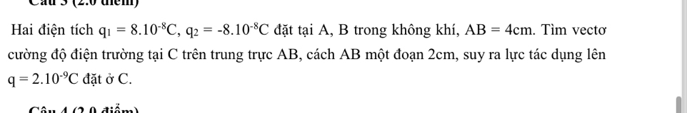 Cầu 3 (2.0 diểm) 
Hai điện tích q_1=8.10^(-8)C, q_2=-8.10^(-8)C đặt tại A, B trong không khí, AB=4cm. Tìm vectơ 
cường độ điện trường tại C trên trung trực AB, cách AB một đoạn 2cm, suy ra lực tác dụng lên
q=2.10^(-9)C đặt ở C. 
điểm)