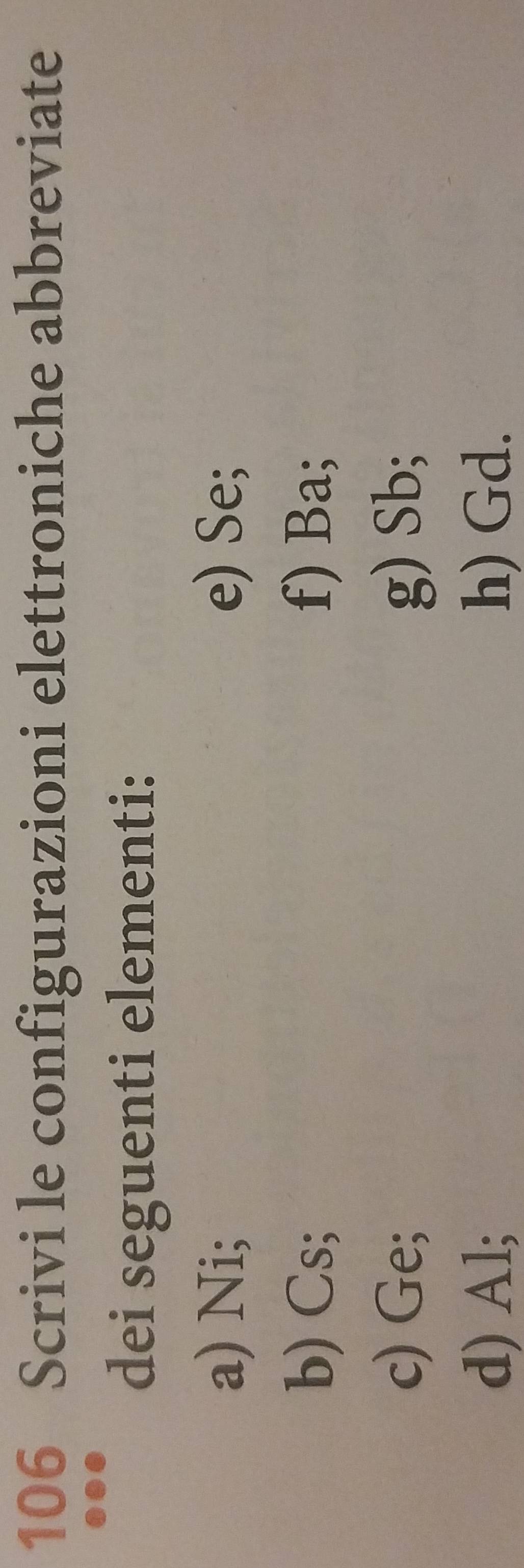 106 Scrivi le configurazioni elettroniche abbreviate 
dei seguenti elementi: 
a) Ni; e) Se; 
b) Cs; f) Ba; 
c) Ge; g) Sb; 
d) Al; h) Gd.