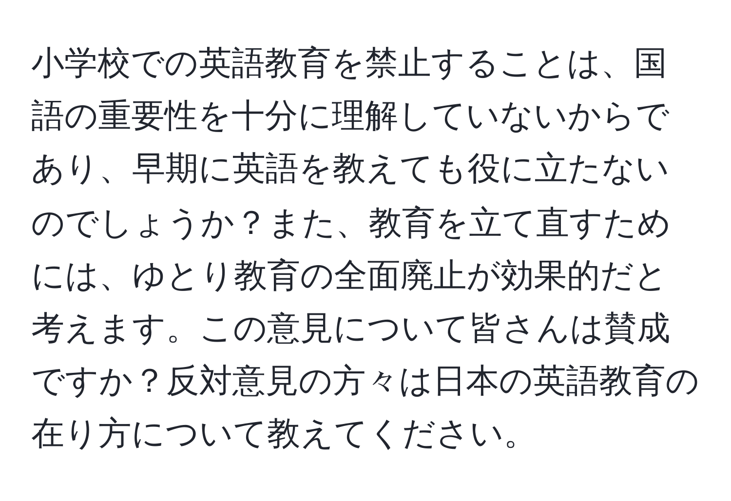 小学校での英語教育を禁止することは、国語の重要性を十分に理解していないからであり、早期に英語を教えても役に立たないのでしょうか？また、教育を立て直すためには、ゆとり教育の全面廃止が効果的だと考えます。この意見について皆さんは賛成ですか？反対意見の方々は日本の英語教育の在り方について教えてください。