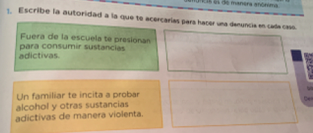 ncis is de manera anónima 
1. Escribe la autoridad a la que to acercarías para hacer una denuncia en cada caso. 
Fuera de la escuela te presionan 
para consumir sustancias 
adictivas. 
Un familiar te incita a probar 
alcohol y otras sustancias be 
adictivas de manera violenta.