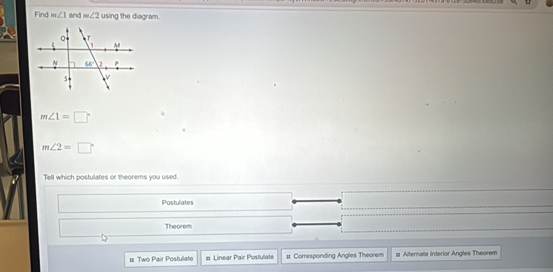 Find m∠ 1 and m∠ 2 using the diagram.
m∠ 1=□°
m∠ 2=□°
Tell which postulates or theorems you used.
Postulates
Theorem
= Two Pair Postulate # Linear Pair Postulate :: Corresponding Angles Theorem :: Alternate Interior Angles Theorem