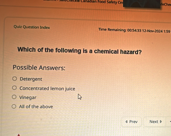 echeck® Canadian Food Safety Cer feChe
Quiz Question Index Time Remaining: 00:54:33 12-Nov-2024 1:59 
Which of the following is a chemical hazard?
Possible Answers:
Detergent
Concentrated lemon juice
Vinegar
All of the above
4 Prev Next D