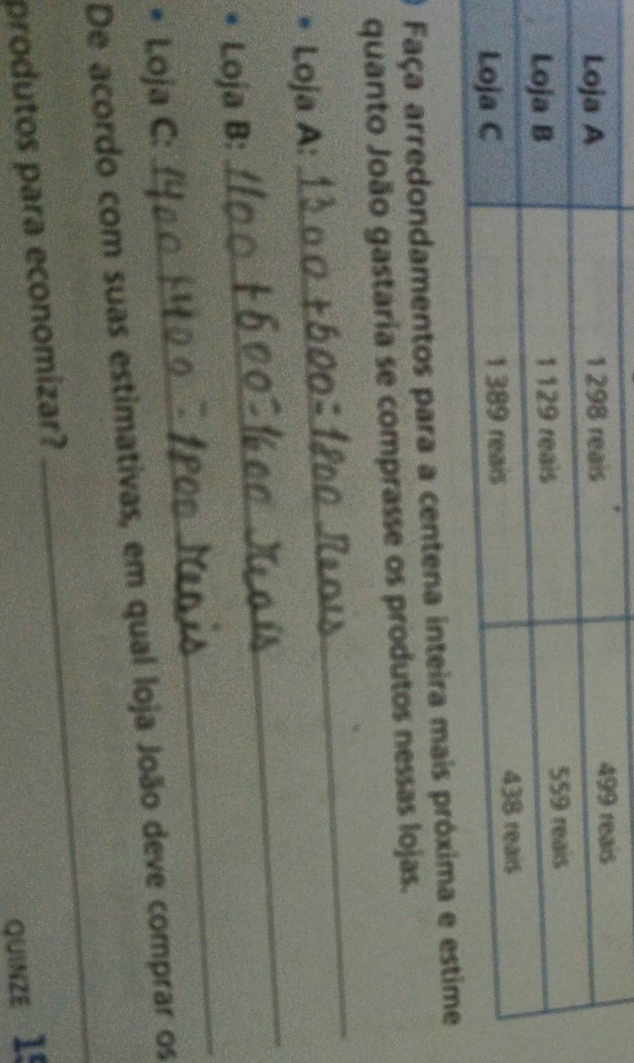 Faça arredondamentos para a centena int 
_ 
quanto João gastaria se comprasse os produtos nessas lojas. 
_ 
Loja A: 
_ 
Loja B: 
* Loja C: 
_ 
De acordo com suas estimativas, em qual loja João deve comprar os 
produtos para economizar? 
quinzE 15