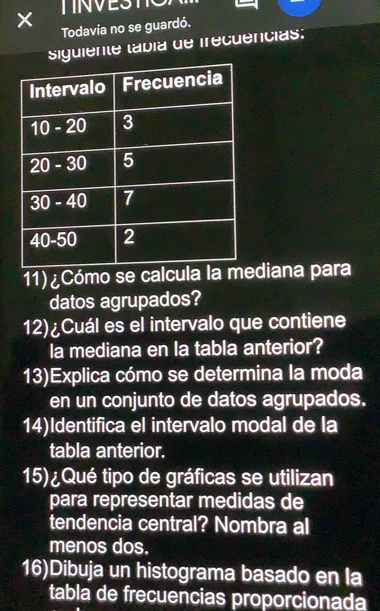 Todavía no se guardó. 
siguiente tábía de frecuências: 
11) ¿Cómo se calcula la mdiana para 
datos agrupados? 
12)¿Cuál es el intervalo que contiene 
la mediana en la tabla anterior? 
13)Explica cómo se determina la moda 
en un conjunto de datos agrupados. 
14)Identifica el intervalo modal de la 
tabla anterior. 
15) ¿Qué tipo de gráficas se utilizan 
para representar medidas de 
tendencia central? Nombra al 
menos dos. 
16)Dibuja un histograma basado en la 
tabla de frecuencias proporcionada