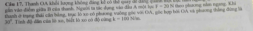 Thanh OA khối lượng không đáng kê có thể quay dề dảng quanh một trực nam h 
gắn vào điểm giữa B của thanh. Người ta tác dụng vào đầu A một lực F=20N theo phương nằm ngang. Khi 
thanh ở trạng thái cân bằng, trục lò xo có phương vuông góc với OA, góc hợp bởi OA và phương thắng đứng là
30° T Tính độ dãn của lò xo, biết lò xo có độ cứng k=100N/m.