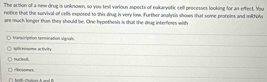 The action of a new drug is unknown, so you test various aspects of eukaryotic cell processes looking for an effect. You
notice that the survival of cells exposed to this drug is very low. Further analysis shows that some proteins and mRNAs
are much longer than they should be. One hypothesis is that the drug interferes with
transcription termination signals.
spliceosome activity.
nucleoli.
ribosomes.
both choices A and B