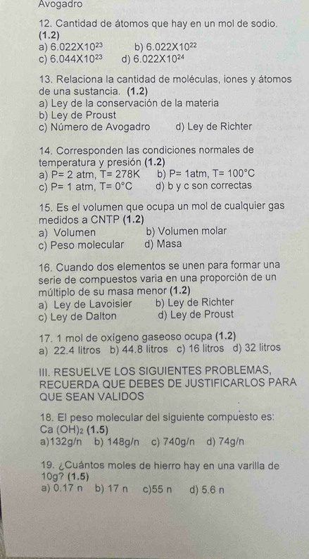 Avogadro
12. Cantidad de átomos que hay en un mol de sodio.
(1.2)
a) 6.022* 10^(23) b) 6.022* 10^(22)
c) 6.044* 10^(23) d) 6.022* 10^(24)
13. Relaciona la cantidad de moléculas, iones y átomos
de una sustancia. (1.2)
a) Ley de la conservación de la materia
b) Ley de Proust
c) Número de Avogadro d) Ley de Richter
14. Corresponden las condiciones normales de
temperatura y presión (1.2)
a) P=2atm,T=278K b) P=1atm,T=100°C
c) P=1atm,T=0°C d) b y c son correctas
15. Es el volumen que ocupa un mol de cualquier gas
medidos a CNTP (1.2)
a) Volumen b) Volumen molar
c) Peso molecular d) Masa
16. Cuando dos elementos se unen para formar una
serie de compuestos varia en una proporción de un
múltiplo de su masa menor (1.2)
a) Ley de Lavoisier b) Ley de Richter
c) Ley de Dalton d) Ley de Proust
17. 1 mol de oxigeno gaseoso ocupa (1.2)
a) 22.4 litros b) 44.8 litros c) 16 litros d) 32 litros
III. RESUELVE LOS SIGUIENTES PROBLEMAS,
RECUERDA QUE DEBES DE JUSTIFICARLOS PARA
QUE SEAN VALIDOS
18. El peso molecular del siguiente compuesto es:
Ca (OH)_2(1.5)
a)132g/n b) 148g/n c) 740g/n d) 74g/n
19. ¿Cuántos moles de hierro hay en una varilla de
10g7 (1.5)
a) 0.17 n b) 17 n c)55 n d) 5.6 n