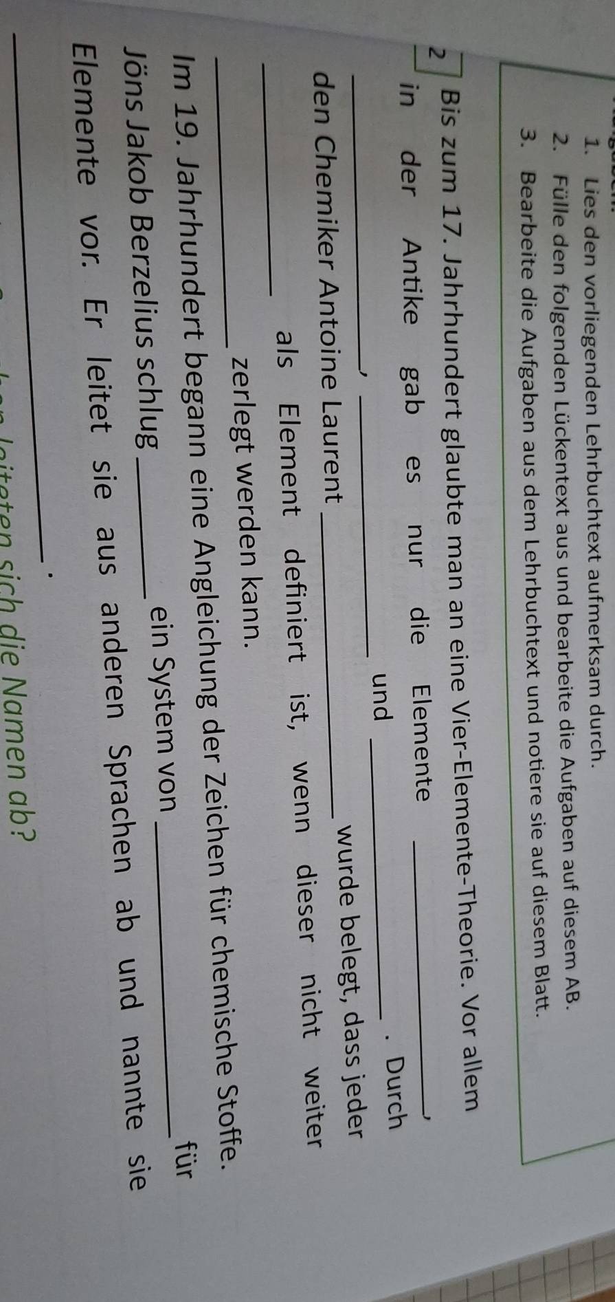 Lies den vorliegenden Lehrbuchtext aufmerksam durch. 
2. Fülle den folgenden Lückentext aus und bearbeite die Aufgaben auf diesem AB. 
3. Bearbeite die Aufgaben aus dem Lehrbuchtext und notiere sie auf diesem Blatt. 
2 Bis zum 17. Jahrhundert glaubte man an eine Vier-Elemente-Theorie. Vor allem 
in der Antike gab es nur die Elemente_ 
und _. Durch 
_' 
_ 
den Chemiker Antoine Laurent _wurde belegt, dass jeder 
_ 
als Element definiert ist, wenn dieser nicht weiter 
zerlegt werden kann. 
_Im 19. Jahrhundert begann eine Angleichung der Zeichen für chemische Stoffe. 
für 
Jöns Jakob Berzelius schlug _ein System von 
_ 
Elemente vor. Er leitet sie aus anderen Sprachen ab und nannte sie 
_. 
litaten sich die Namen ab?