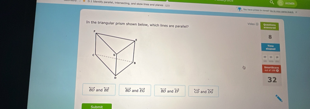 JAZMDN
D.1 Identify parallel, intersecting, and skew lines and planes □ZD You have prizes to reveal! Go to your same beard. X
Video ⑥
In the triangular prism shown below, which lines are parallel? Questions
answered
8
Time
elapsed
0 09
out of 100 0
32
overleftrightarrow BD and overleftrightarrow BE overleftrightarrow BD and overleftrightarrow EG overleftrightarrow BD and overleftrightarrow EF overleftrightarrow CD and overleftrightarrow DG
Submit