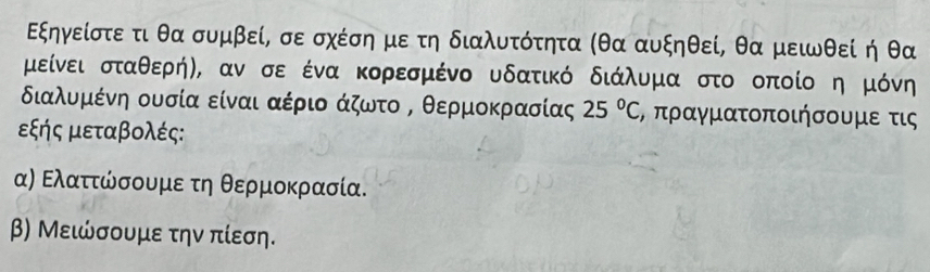 Εξηγείστε τι θα συμβεί, σε σχέση με τη διαλυτότητα (θα αυξηθεί, θα μειωθεί η θα
μείνει σταθερήη, αν σε ένα κορεσμένο υδατικό διάλυμα στο οποίο η μόνη 
διαλυμκένη ουσία είναι αέριο άζωτο Β θερμοκρασίας 25°C , πραγματοποιήσουμε τις
εξής μεταβολές: 
α) Ελαττώσουμε τη θερμοκρασία. 
β) Μειώσουμε την πίεση.