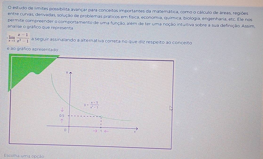 estudo de limites possibilita avançar para conceitos importantes da matemática, como o cálculo de áreas, regiões
entre curvas, derivadas, solução de problemas práticos em física, economia, química, biologia, engenharia, etc. Ele nos
permite compreender o comportamento de uma função, além de ter uma noção intuitiva sobre a sua definição. Assim,
analise o gráfico que representa
limlimits _xto 1 (x-1)/x^2-1  a seguir assinalando a alternativa correta no que diz respeito ao conceito
e ao gráfico apresentado:
Escolha uma opção: