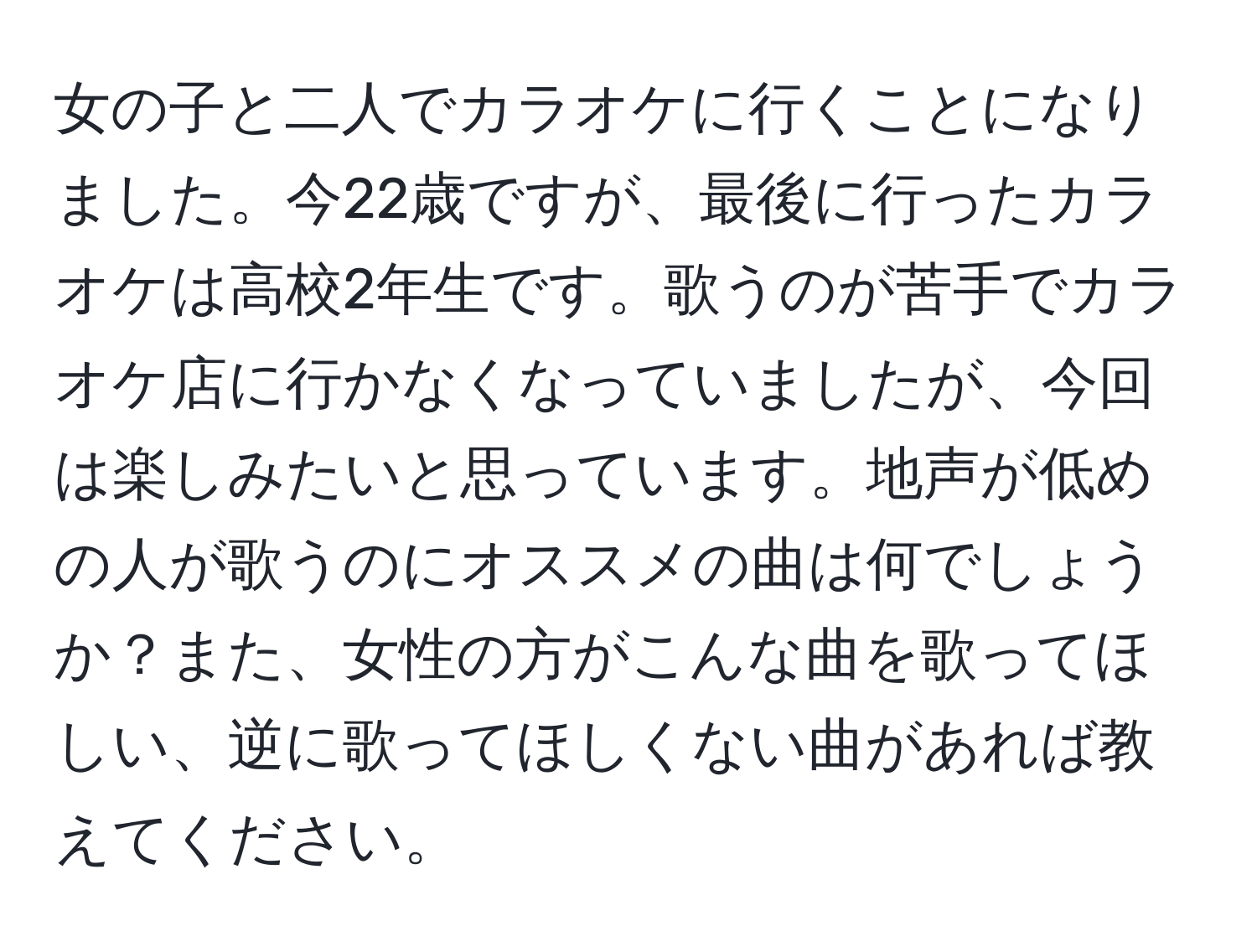 女の子と二人でカラオケに行くことになりました。今22歳ですが、最後に行ったカラオケは高校2年生です。歌うのが苦手でカラオケ店に行かなくなっていましたが、今回は楽しみたいと思っています。地声が低めの人が歌うのにオススメの曲は何でしょうか？また、女性の方がこんな曲を歌ってほしい、逆に歌ってほしくない曲があれば教えてください。