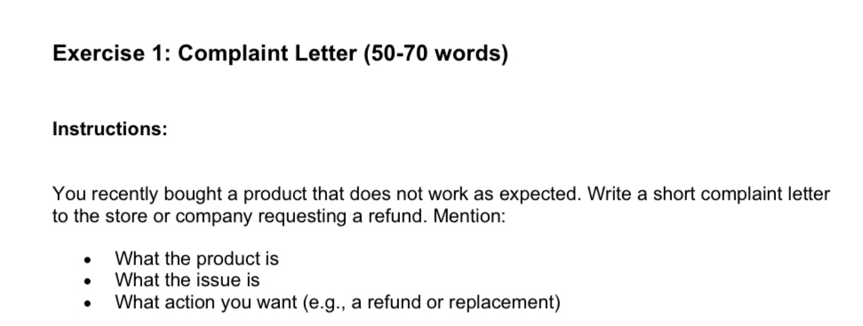 Complaint Letter (50-70 words) 
Instructions: 
You recently bought a product that does not work as expected. Write a short complaint letter 
to the store or company requesting a refund. Mention: 
What the product is 
What the issue is 
What action you want (e.g., a refund or replacement)