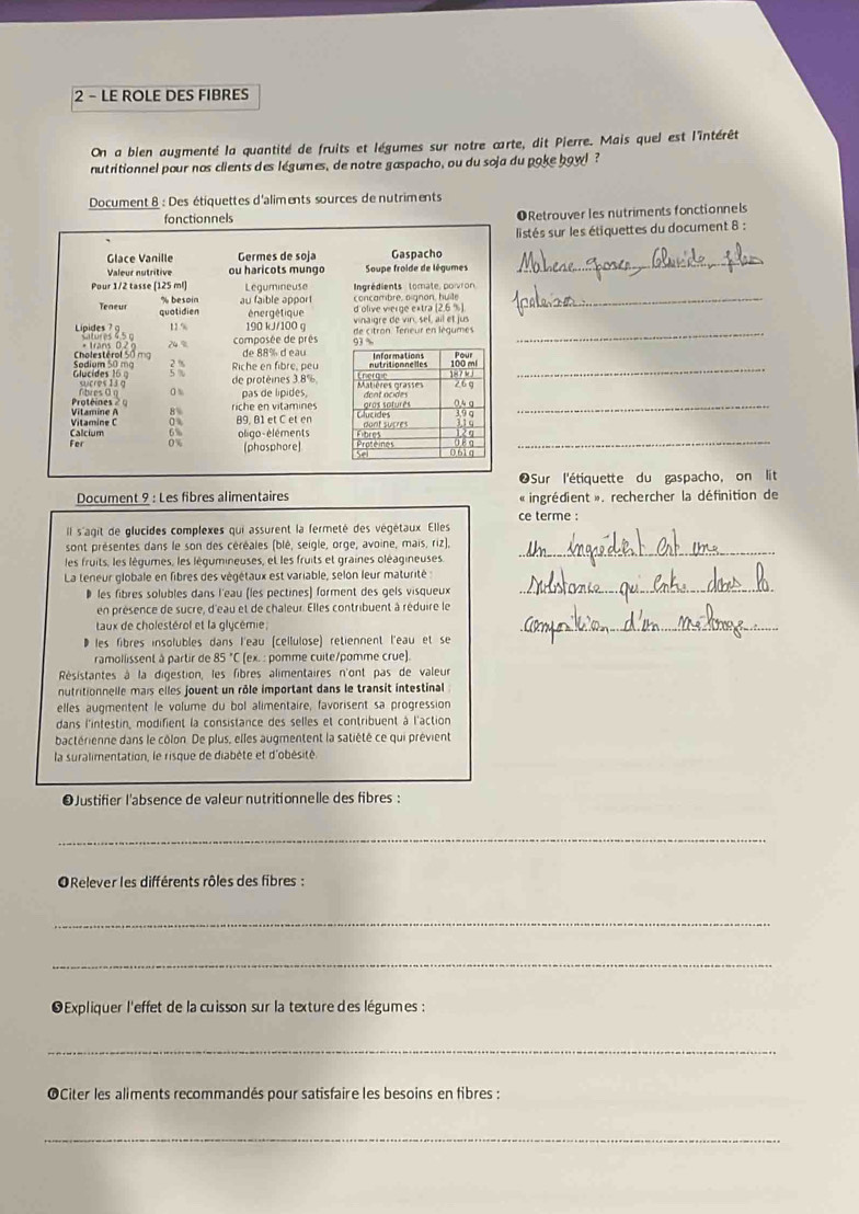 LE ROLE DES FIBRES
On a bien augmenté la quantité de fruits et légumes sur notre carte, dit Pierre. Mais quel est l'intérêt
nutritionnel pour nos clients des légumes, de notre gaspacho, ou du soja du poke bow! ?
Document 8 : Des étiquettes d'aliments sources de nutriments
ORetrouver les nutriments fonctionnels
listés sur les étiquettes du document 8 :
_
_
_
_
_
Sur l'étiquette du gaspacho, on lit
Document 9 : Les fibres alimentaires « ingrédient ». rechercher la définition de
ce terme :
Il s'agit de glucides complexes qui assurent la fermeté des végétaux. Elles
sont présentes dans le son des céréales (blé, seigle, orge, avoine, mais, riz),
les fruits, les lègumes, les légumineuses, et les fruits et graines oléagineuses.
_
La teneur globale en fibres des végétaux est variable, selon leur maturité
# les fibres solubles dans l'eau (les pectines) forment des gels visqueux
_
en présence de sucre, d'eau et de chaleur. Elles contribuent à réduire le
taux de cholestérol et la glycémie;
D les fibres insolubles dans l'eau (cellulose) retiennent l'eau et se
_
ramollissent à partir de 85 "C (ex. : pomme cuite/pomme crue).
Résistantes à la digestion, les fibres alimentaires n'ont pas de valeur
nutritionnelle mais elles jouent un rôle important dans le transit intestinal
elles augmentent le volume du bol alimentaire, favorisent sa progression
dans l'intestin, modifient la consistance des selles et contribuent à l'action
bactérienne dans le côlon. De plus, elles augmentent la satiété ce qui prévient
la suralimentation, le risque de diabète et d'obésité
O Justifier l'absence de valeur nutritionnelle des fibres :
_
ORelever les différents rôles des fibres :
_
_
Expliquer l'effet de la cuisson sur la texture des légumes :
_
OCiter les aliments recommandés pour satisfaire les besoins en fibres :
_